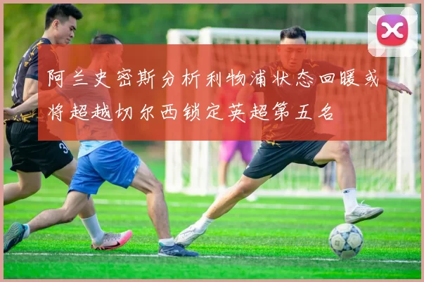 阿兰史密斯分析利物浦状态回暖或将超越切尔西锁定英超第五名