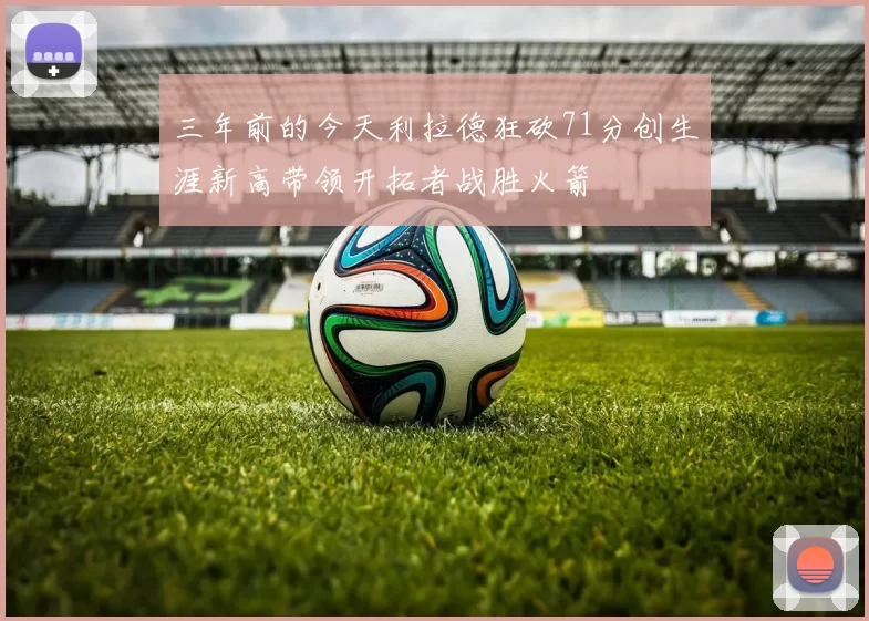 三年前的今天利拉德狂砍71分创生涯新高带领开拓者战胜火箭