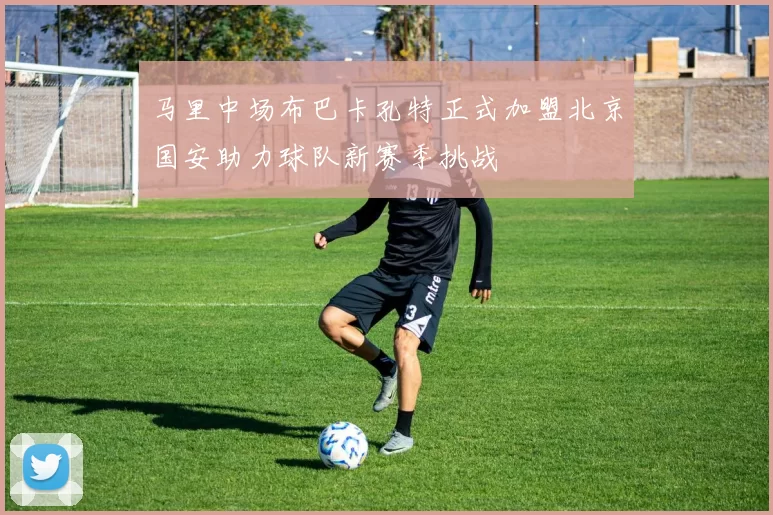 马里中场布巴卡孔特正式加盟北京国安助力球队新赛季挑战