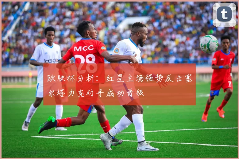 欧联杯分析：红星主场强势反击塞尔塔力克对手成功晋级