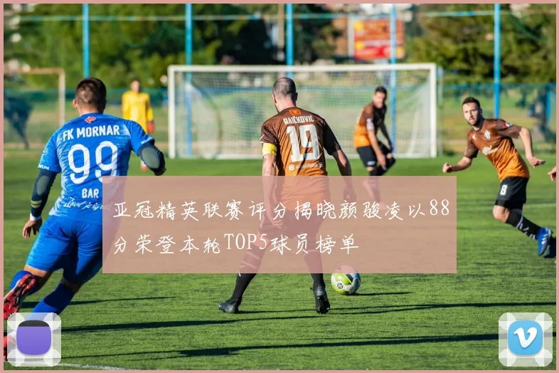 亚冠精英联赛评分揭晓颜骏凌以88分荣登本轮TOP5球员榜单