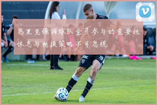 恩里克强调球队全员参与的重要性休息与轮换策略不可忽视