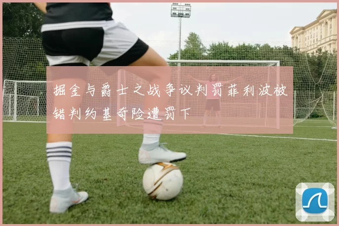 掘金与爵士之战争议判罚菲利波被错判约基奇险遭罚下