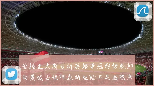 哈格里夫斯分析英超争冠形势瓜帅助曼城占优阿森纳经验不足成隐患
