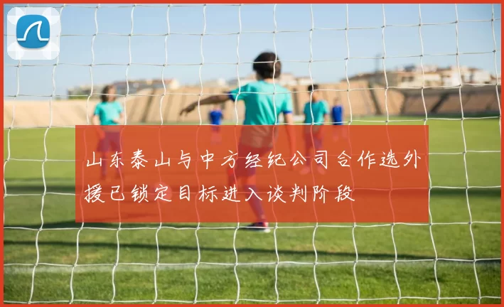 山东泰山与中方经纪公司合作选外援已锁定目标进入谈判阶段