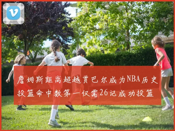 詹姆斯距离超越贾巴尔成为NBA历史投篮命中数第一仅需26记成功投篮