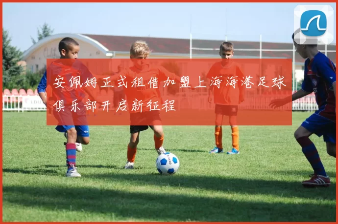 安佩姆正式租借加盟上海海港足球俱乐部开启新征程