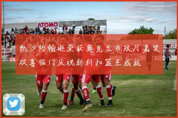 凯沙约翰逊荣获奥克兰市政厅嘉奖双喜临门庆祝新科扣篮王成就