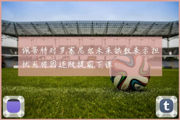 佩蒂特对罗塞尼尔未来执教表示担忧或将因连败提前下课