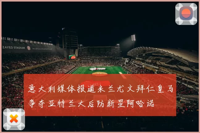 意大利媒体报道米兰尤文拜仁皇马争夺亚特兰大后防新星阿哈诺