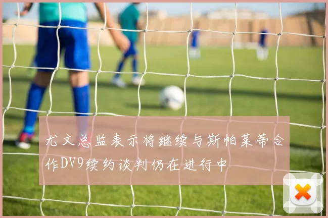 尤文总监表示将继续与斯帕莱蒂合作DV9续约谈判仍在进行中
