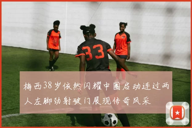 梅西38岁依然闪耀中圈启动连过两人左脚劲射破门展现传奇风采