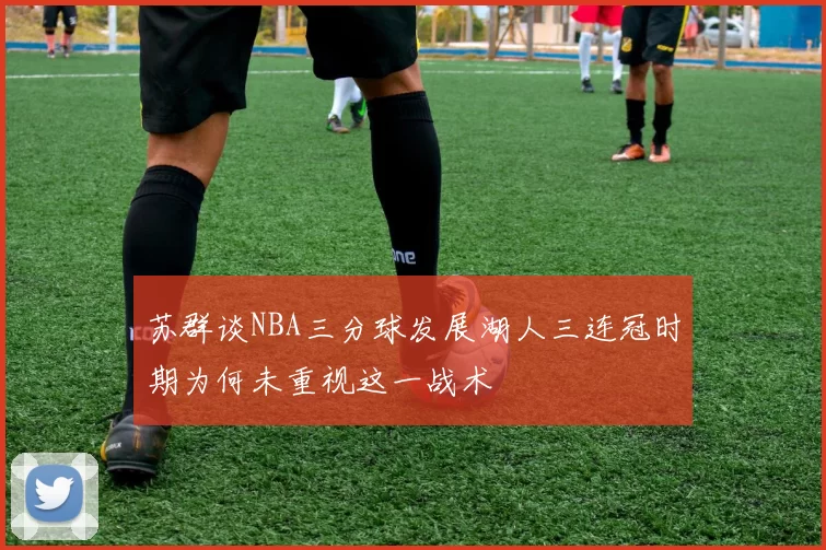 苏群谈NBA三分球发展湖人三连冠时期为何未重视这一战术