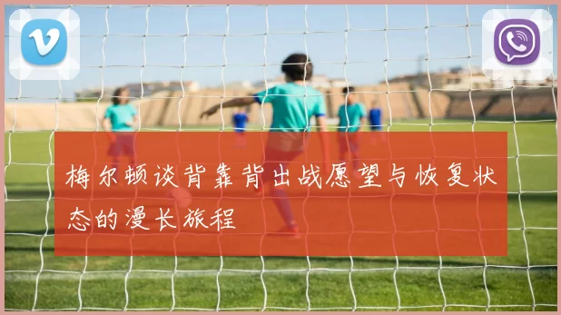 梅尔顿谈背靠背出战愿望与恢复状态的漫长旅程