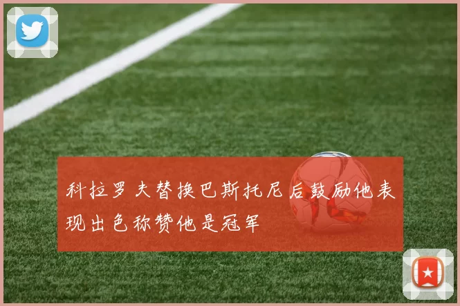 科拉罗夫替换巴斯托尼后鼓励他表现出色称赞他是冠军