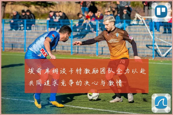 埃奇库姆谈卡特激励团队全力以赴共同追求竞争的决心与激情
