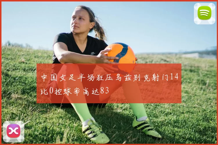 中国女足半场狂压乌兹别克射门14比0控球率高达83