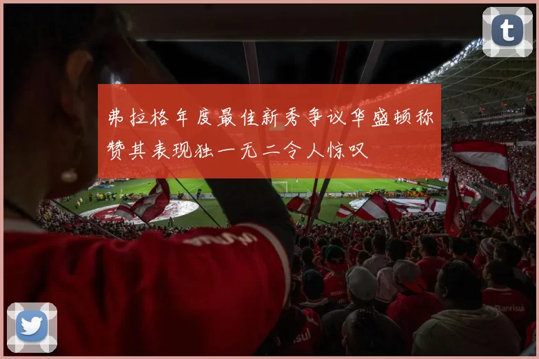 弗拉格年度最佳新秀争议华盛顿称赞其表现独一无二令人惊叹