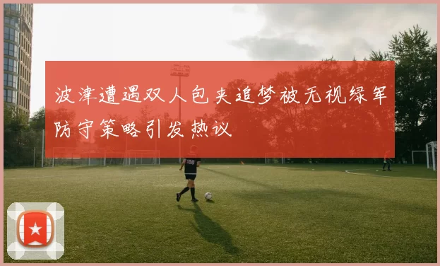 波津遭遇双人包夹追梦被无视绿军防守策略引发热议