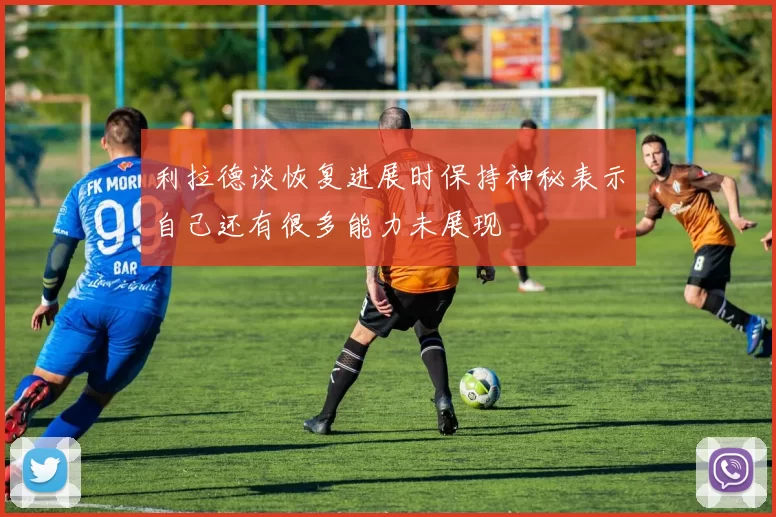 利拉德谈恢复进展时保持神秘表示自己还有很多能力未展现