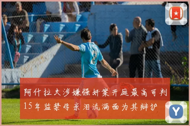 阿什拉夫涉嫌强奸案开庭最高可判15年监禁母亲泪流满面为其辩护