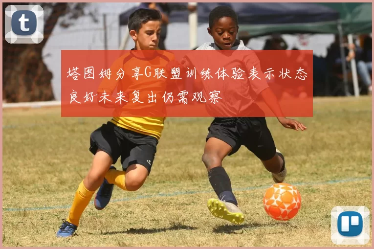 塔图姆分享G联盟训练体验表示状态良好未来复出仍需观察