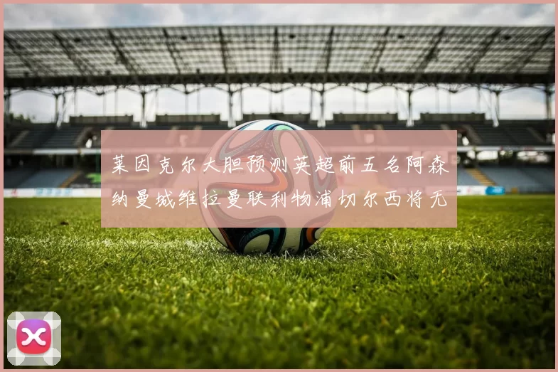 莱因克尔大胆预测英超前五名阿森纳曼城维拉曼联利物浦切尔西将无缘欧战