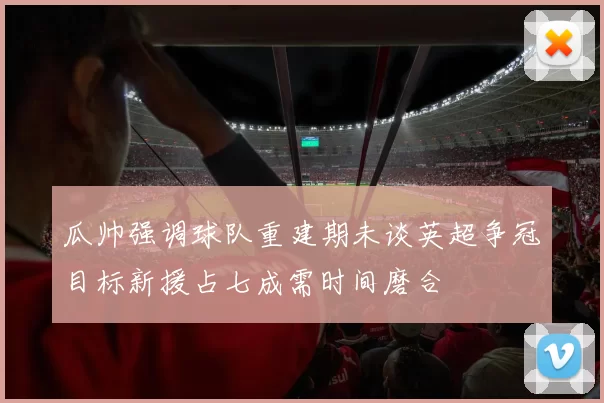 瓜帅强调球队重建期未谈英超争冠目标新援占七成需时间磨合