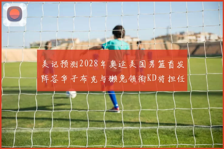 美记预测2028年奥运美国男篮首发阵容华子布克与獭兔领衔KD将担任替补