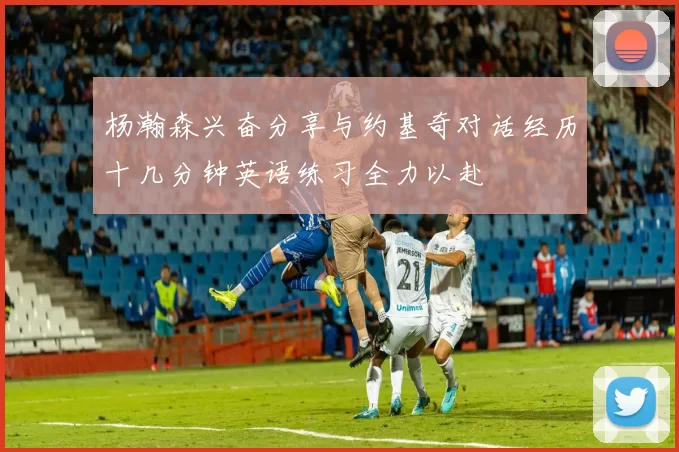 杨瀚森兴奋分享与约基奇对话经历十几分钟英语练习全力以赴