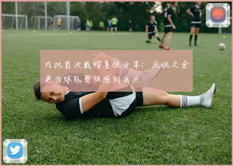 内托首次戴帽喜悦分享：庆祝之余更为球队晋级感到高兴