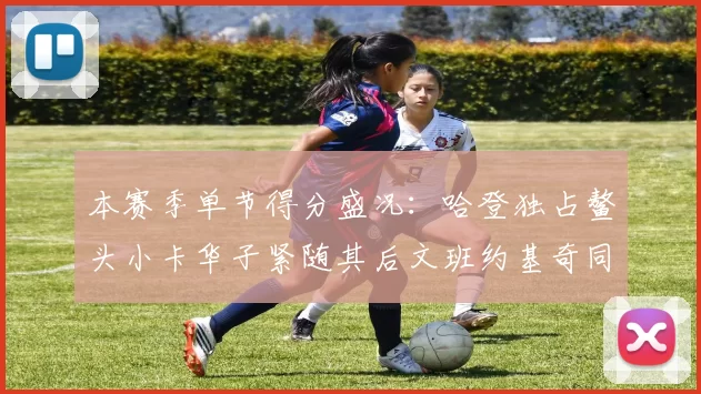 本赛季单节得分盛况：哈登独占鳌头小卡华子紧随其后文班约基奇同创佳绩